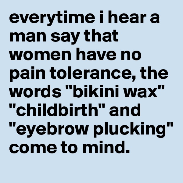 everytime i hear a man say that women have no pain tolerance, the words "bikini wax" "childbirth" and "eyebrow plucking" come to mind.
