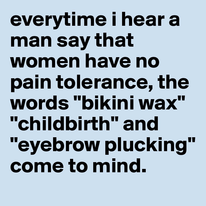 everytime i hear a man say that women have no pain tolerance, the words "bikini wax" "childbirth" and "eyebrow plucking" come to mind.
