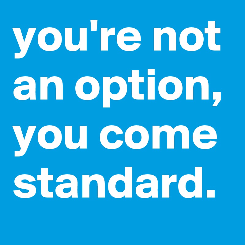 you're not an option, you come standard.