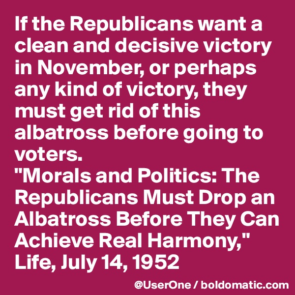 If the Republicans want a clean and decisive victory in November, or perhaps any kind of victory, they must get rid of this albatross before going to voters.
"Morals and Politics: The Republicans Must Drop an Albatross Before They Can Achieve Real Harmony,"
Life, July 14, 1952