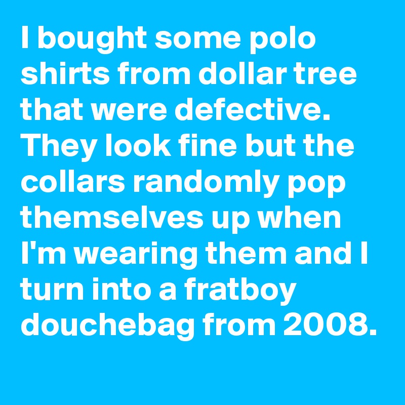 I bought some polo shirts from dollar tree that were defective. They look fine but the collars randomly pop themselves up when I'm wearing them and I turn into a fratboy douchebag from 2008.