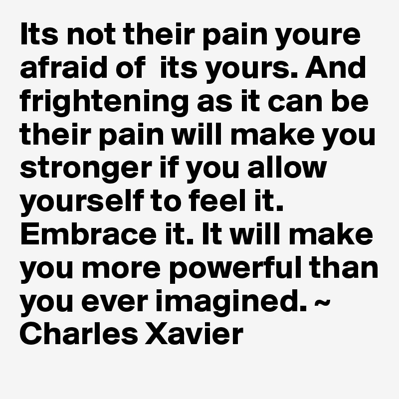 Its not their pain youre afraid of  its yours. And frightening as it can be their pain will make you stronger if you allow yourself to feel it. Embrace it. It will make you more powerful than you ever imagined. ~ Charles Xavier 