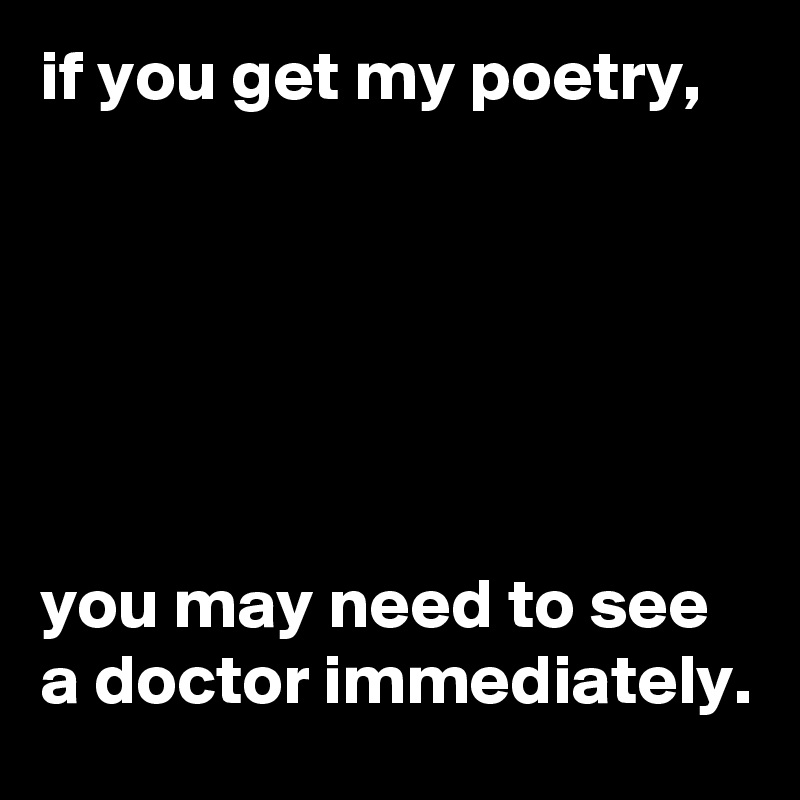 if you get my poetry, 






you may need to see a doctor immediately.