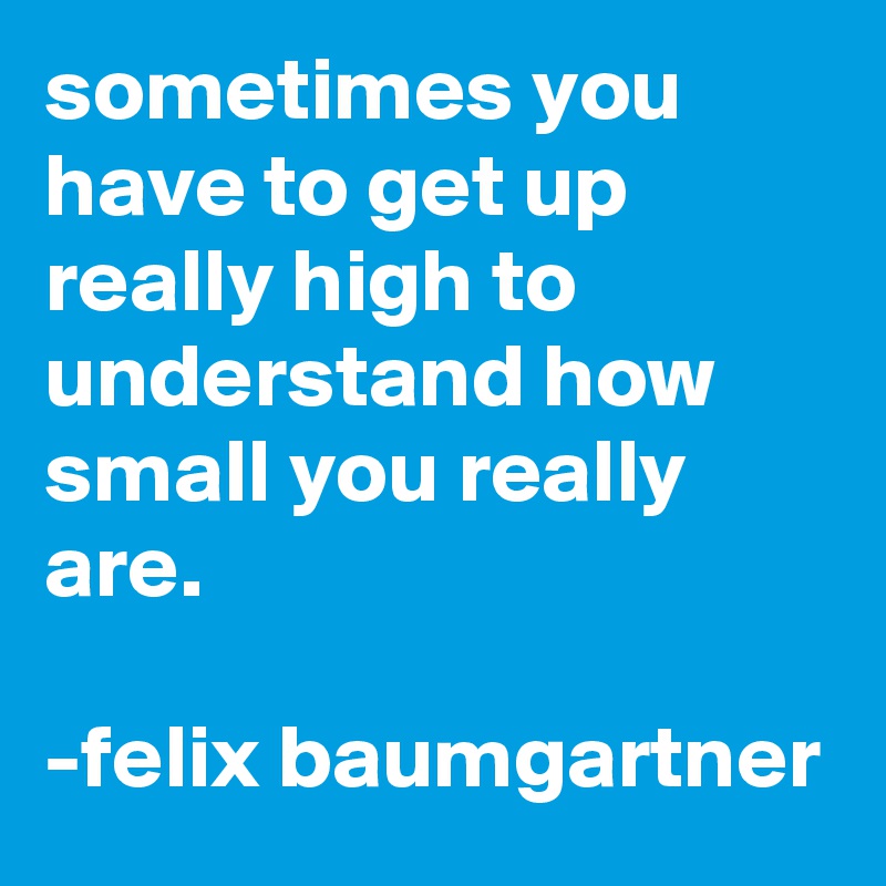 sometimes you have to get up really high to understand how small you really are.

-felix baumgartner