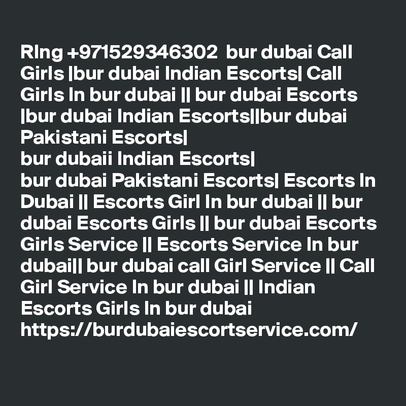 
RIng +971529346302  bur dubai Call Girls |bur dubai Indian Escorts| Call Girls In bur dubai || bur dubai Escorts |bur dubai Indian Escorts||bur dubai Pakistani Escorts|
bur dubaii Indian Escorts|
bur dubai Pakistani Escorts| Escorts In Dubai || Escorts Girl In bur dubai || bur dubai Escorts Girls || bur dubai Escorts Girls Service || Escorts Service In bur dubai|| bur dubai call Girl Service || Call Girl Service In bur dubai || Indian Escorts Girls In bur dubai https://burdubaiescortservice.com/
