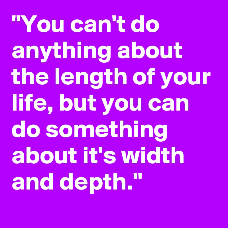 "You can't do anything about the length of your life, but you can do something about it's width and depth."