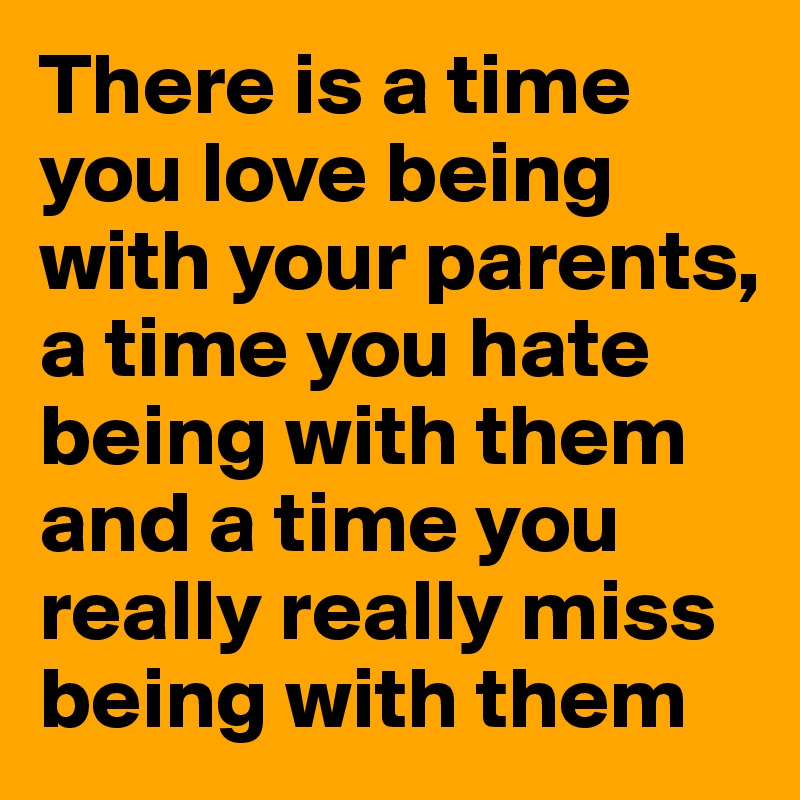 There is a time you love being with your parents, a time you hate being with them and a time you really really miss being with them