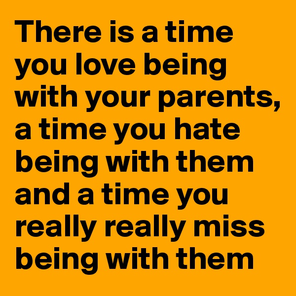 There is a time you love being with your parents, a time you hate being with them and a time you really really miss being with them