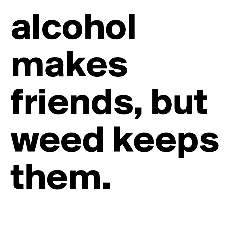 alcohol makes friends, but weed keeps them.