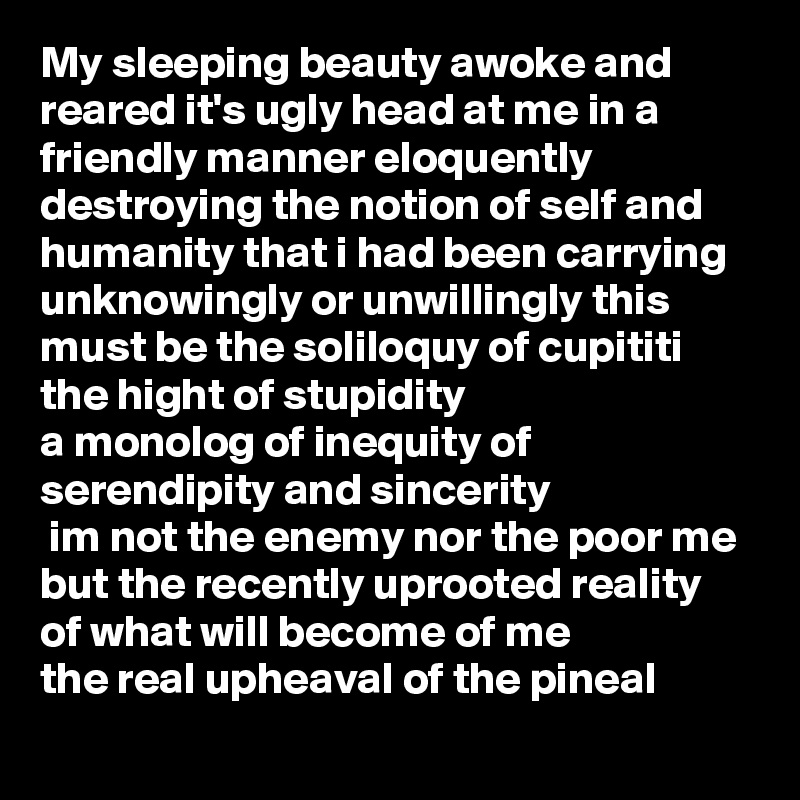 My sleeping beauty awoke and reared it's ugly head at me in a friendly manner eloquently destroying the notion of self and humanity that i had been carrying unknowingly or unwillingly this must be the soliloquy of cupititi the hight of stupidity 
a monolog of inequity of serendipity and sincerity
 im not the enemy nor the poor me but the recently uprooted reality of what will become of me
the real upheaval of the pineal  
