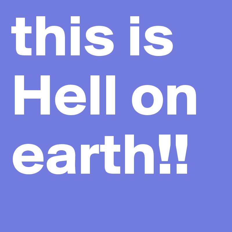 this is Hell on earth!!