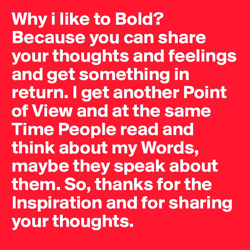 Why i like to Bold? Because you can share your thoughts and feelings and get something in return. I get another Point of View and at the same Time People read and think about my Words, maybe they speak about them. So, thanks for the Inspiration and for sharing your thoughts.