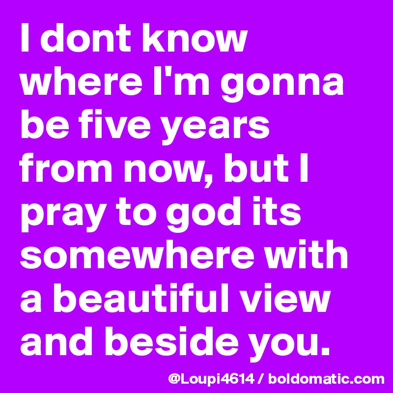 I dont know where I'm gonna be five years from now, but I pray to god its somewhere with a beautiful view and beside you.