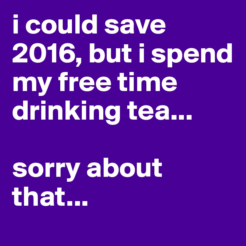 i could save 2016, but i spend my free time drinking tea...

sorry about that...