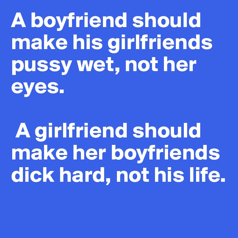 A boyfriend should make his girlfriends pussy wet, not her eyes.

 A girlfriend should make her boyfriends dick hard, not his life.
