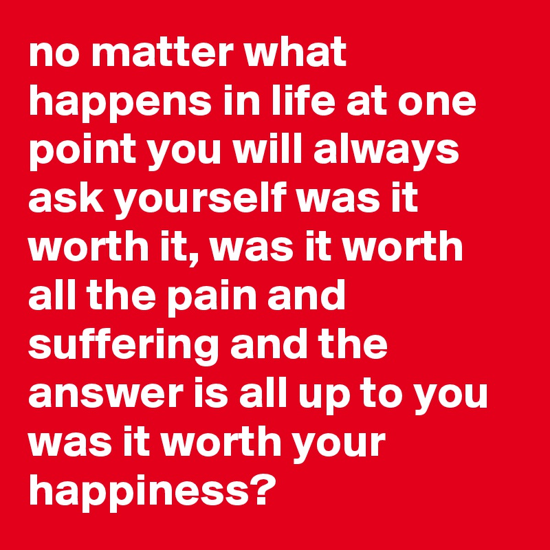 no matter what happens in life at one point you will always ask yourself was it worth it, was it worth all the pain and suffering and the answer is all up to you was it worth your happiness?