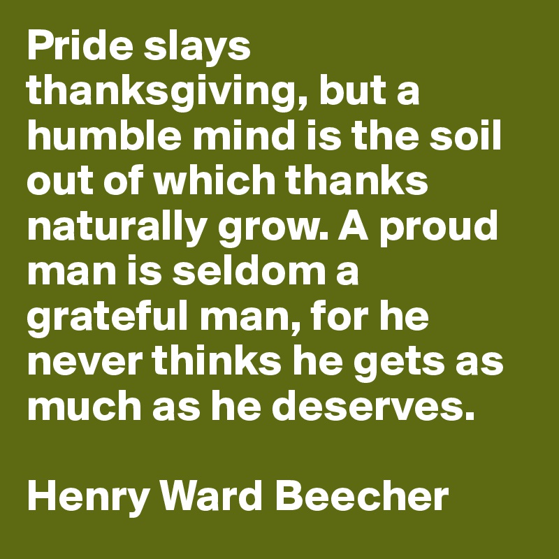 Pride slays thanksgiving, but a humble mind is the soil out of which thanks naturally grow. A proud man is seldom a grateful man, for he never thinks he gets as much as he deserves. 

Henry Ward Beecher