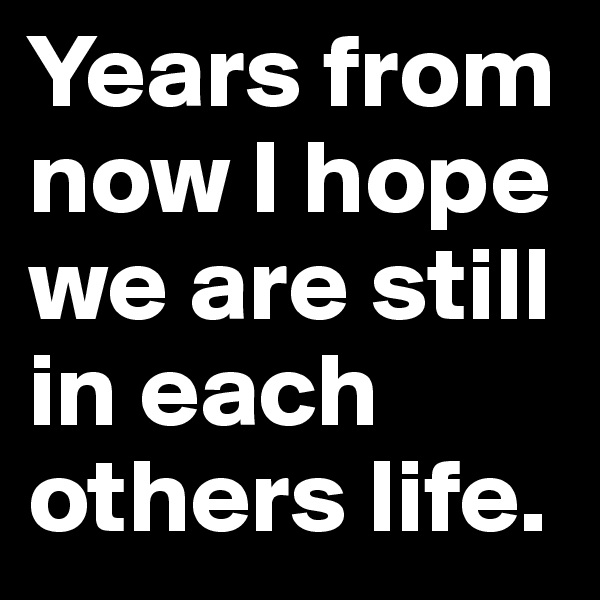 Years from now I hope we are still in each others life.