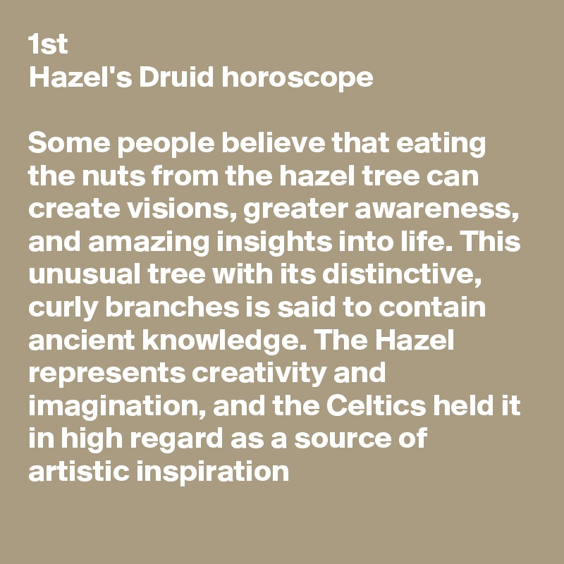 1st
Hazel's Druid horoscope 

Some people believe that eating the nuts from the hazel tree can create visions, greater awareness, and amazing insights into life. This unusual tree with its distinctive, curly branches is said to contain ancient knowledge. The Hazel represents creativity and imagination, and the Celtics held it in high regard as a source of artistic inspiration
