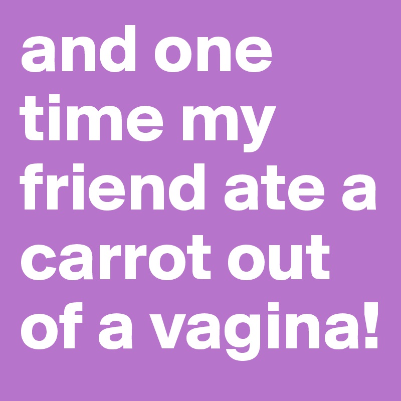 and one time my friend ate a carrot out of a vagina! 
