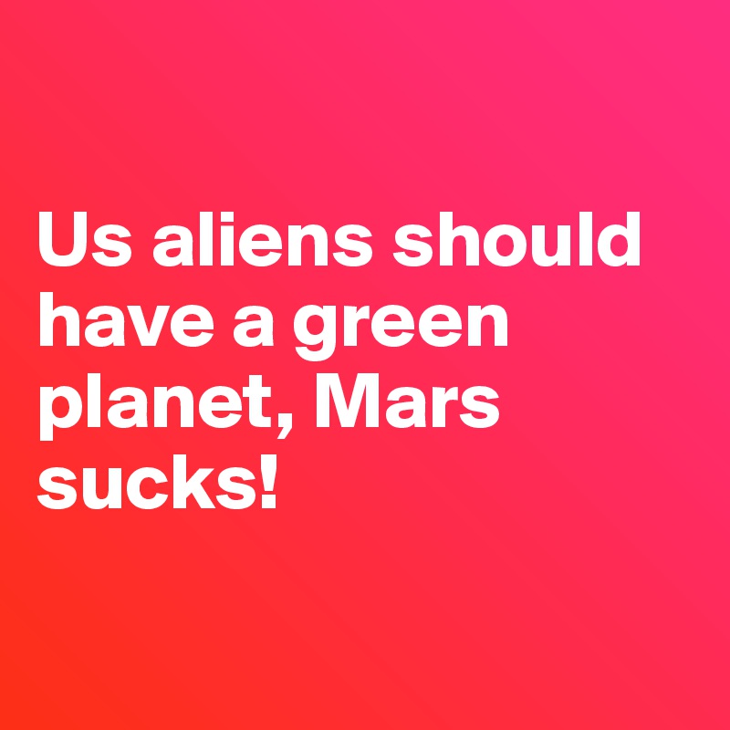 

Us aliens should have a green planet, Mars sucks! 

