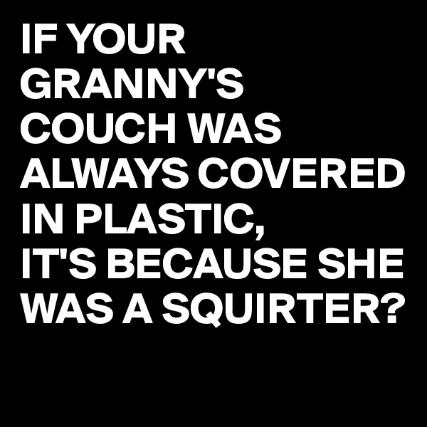 IF YOUR GRANNY'S COUCH WAS ALWAYS COVERED IN PLASTIC,
IT'S BECAUSE SHE WAS A SQUIRTER?