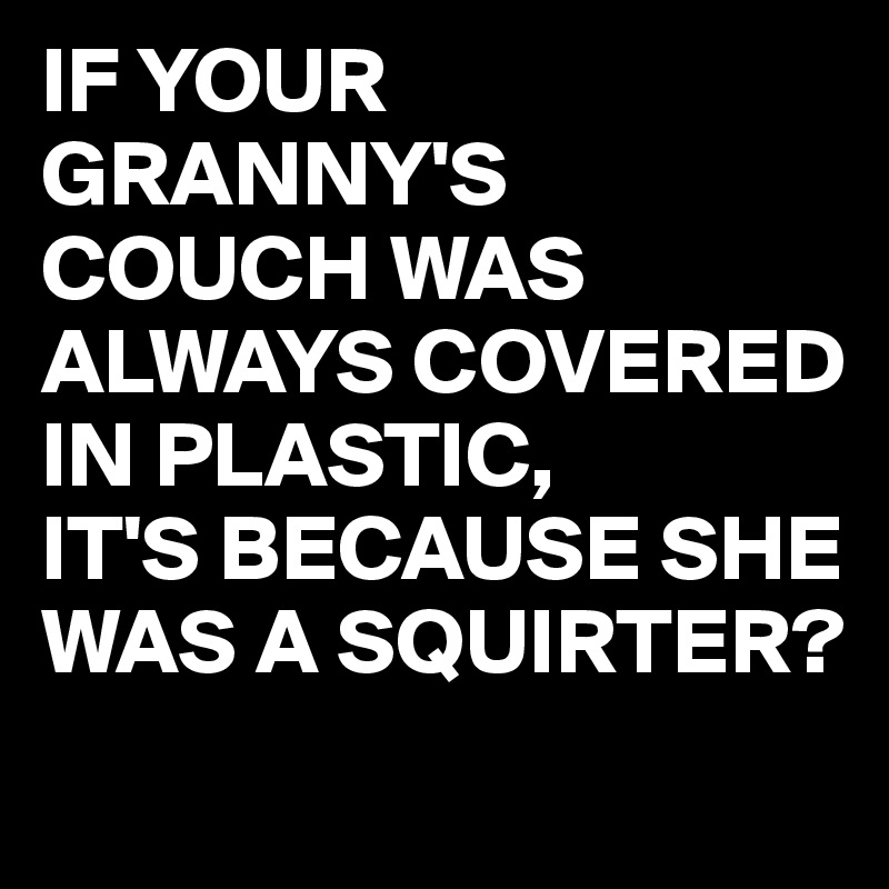 IF YOUR GRANNY'S COUCH WAS ALWAYS COVERED IN PLASTIC,
IT'S BECAUSE SHE WAS A SQUIRTER?