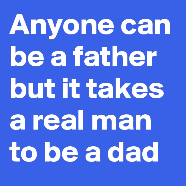 Anyone can be a father but it takes a real man to be a dad