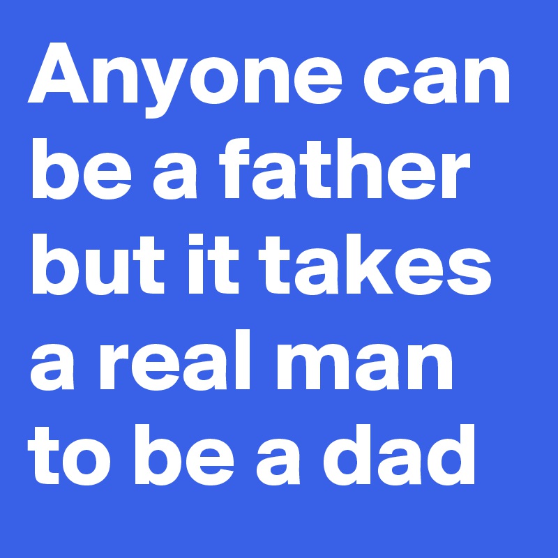 Anyone can be a father but it takes a real man to be a dad