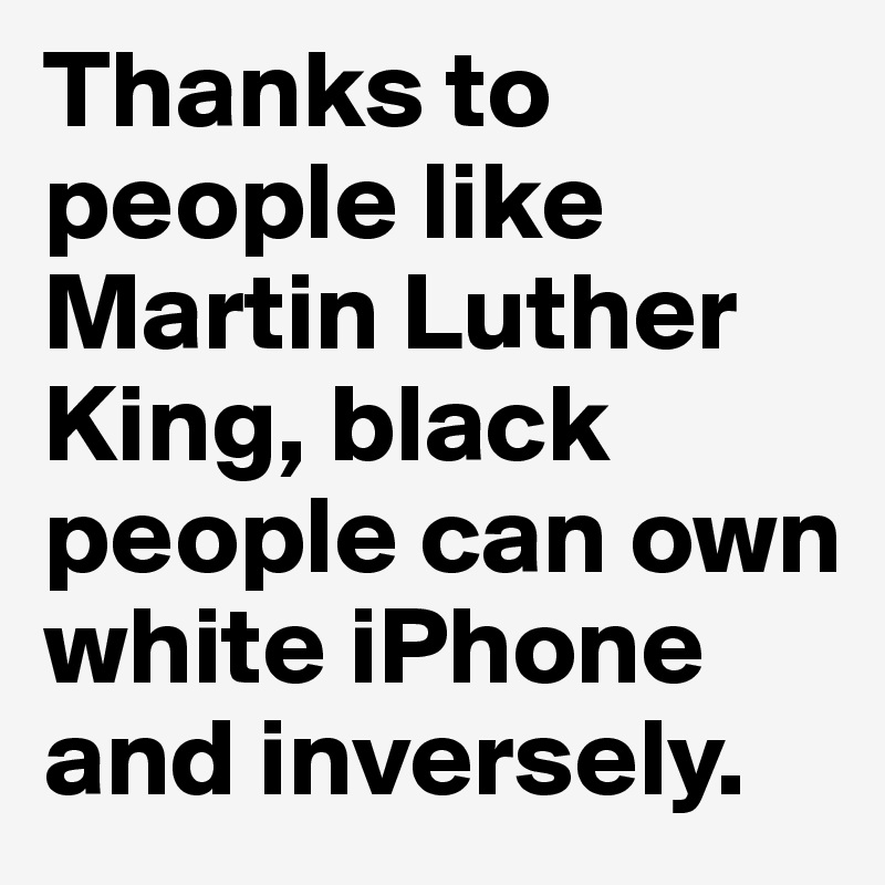 Thanks to people like Martin Luther King, black people can own white iPhone and inversely.