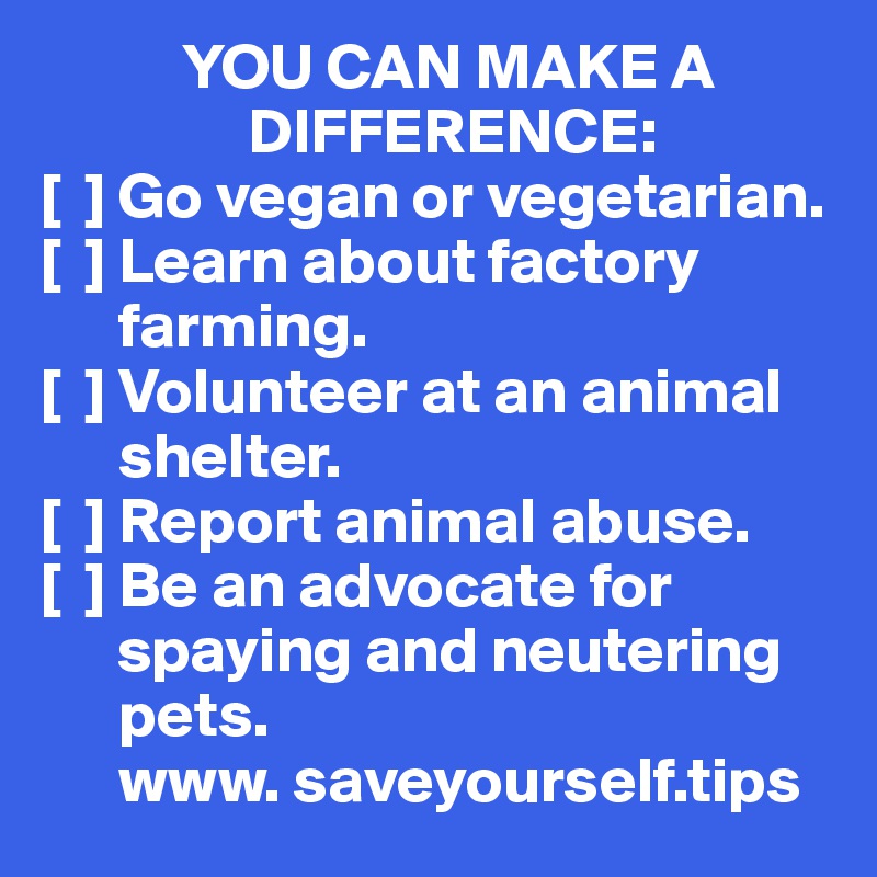            YOU CAN MAKE A 
                DIFFERENCE:
[  ] Go vegan or vegetarian.
[  ] Learn about factory 
      farming.
[  ] Volunteer at an animal 
      shelter.
[  ] Report animal abuse.
[  ] Be an advocate for 
      spaying and neutering    
      pets.
      www. saveyourself.tips