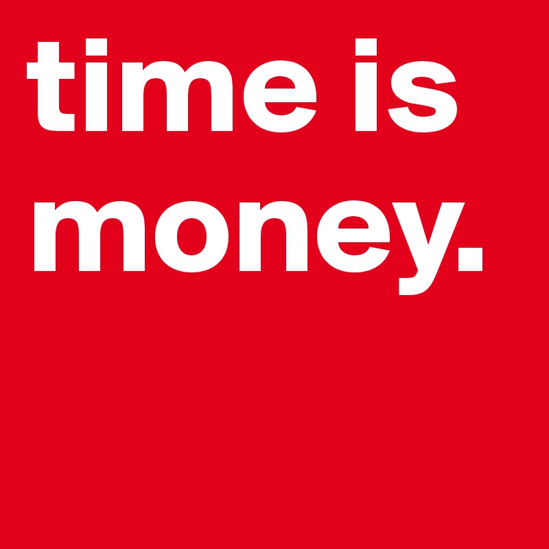 time is money.