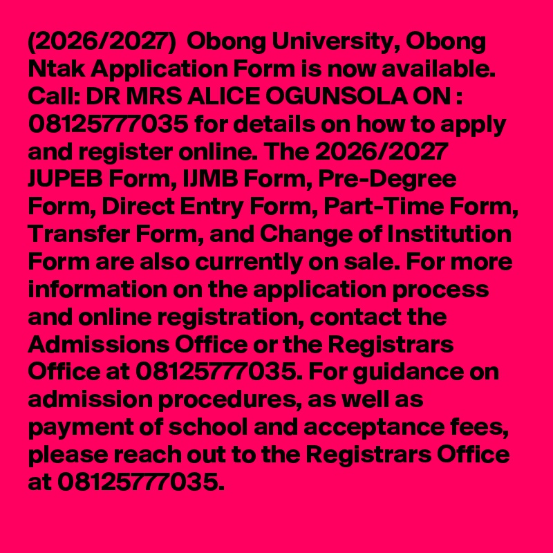 (2026/2027)  Obong University, Obong Ntak Application Form is now available. Call: DR MRS ALICE OGUNSOLA ON : 08125777035 for details on how to apply and register online. The 2026/2027 JUPEB Form, IJMB Form, Pre-Degree Form, Direct Entry Form, Part-Time Form, Transfer Form, and Change of Institution Form are also currently on sale. For more information on the application process and online registration, contact the Admissions Office or the Registrars Office at 08125777035. For guidance on admission procedures, as well as payment of school and acceptance fees, please reach out to the Registrars Office at 08125777035.
