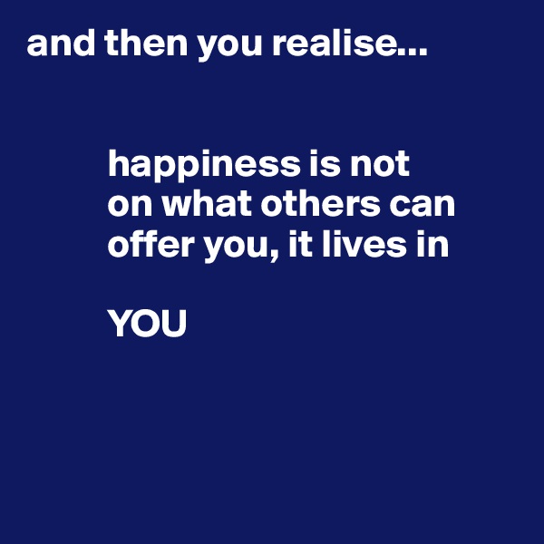 and then you realise...


          happiness is not 
          on what others can
          offer you, it lives in

          YOU 



