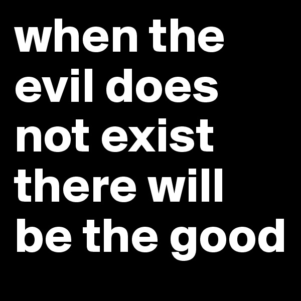 when the evil does not exist there will be the good