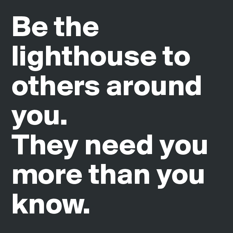 Be the lighthouse to others around you. 
They need you more than you know.