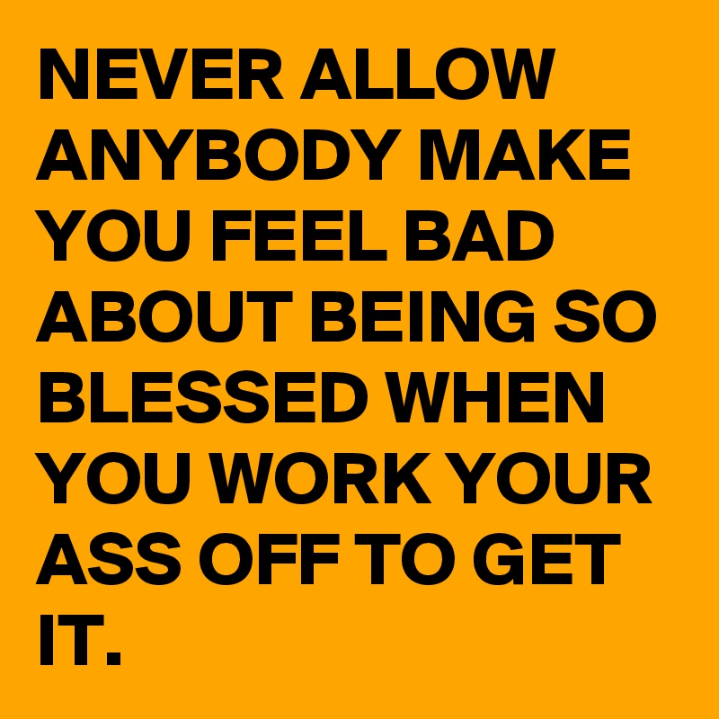 NEVER ALLOW ANYBODY MAKE YOU FEEL BAD ABOUT BEING SO BLESSED WHEN YOU WORK YOUR ASS OFF TO GET IT.