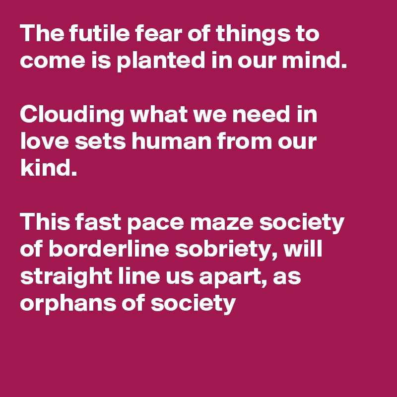 The futile fear of things to come is planted in our mind.

Clouding what we need in love sets human from our kind.

This fast pace maze society of borderline sobriety, will straight line us apart, as orphans of society

