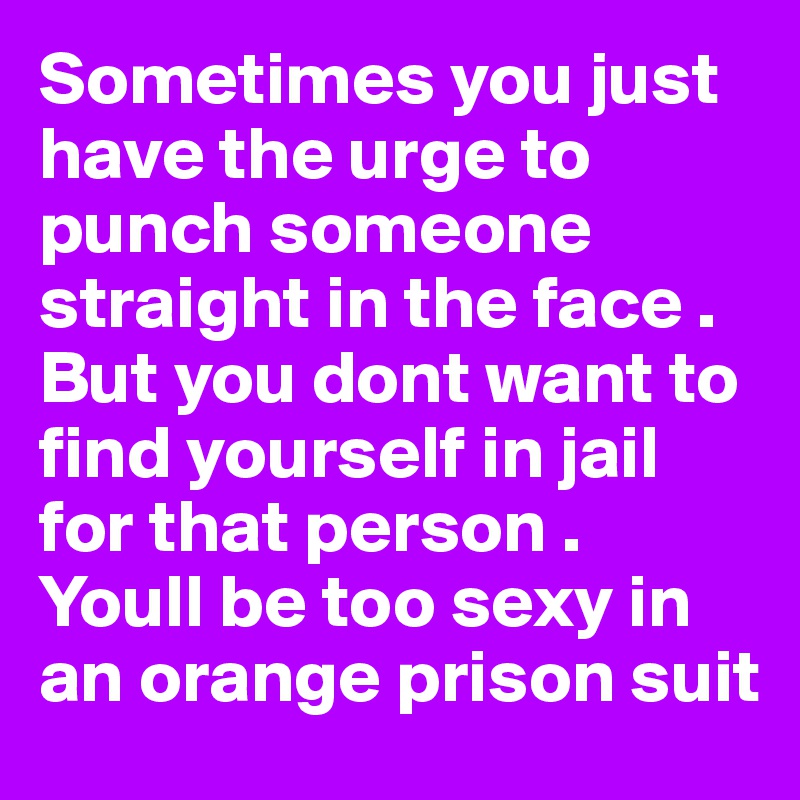 Sometimes you just have the urge to punch someone straight in the face . But you dont want to find yourself in jail for that person . Youll be too sexy in an orange prison suit 