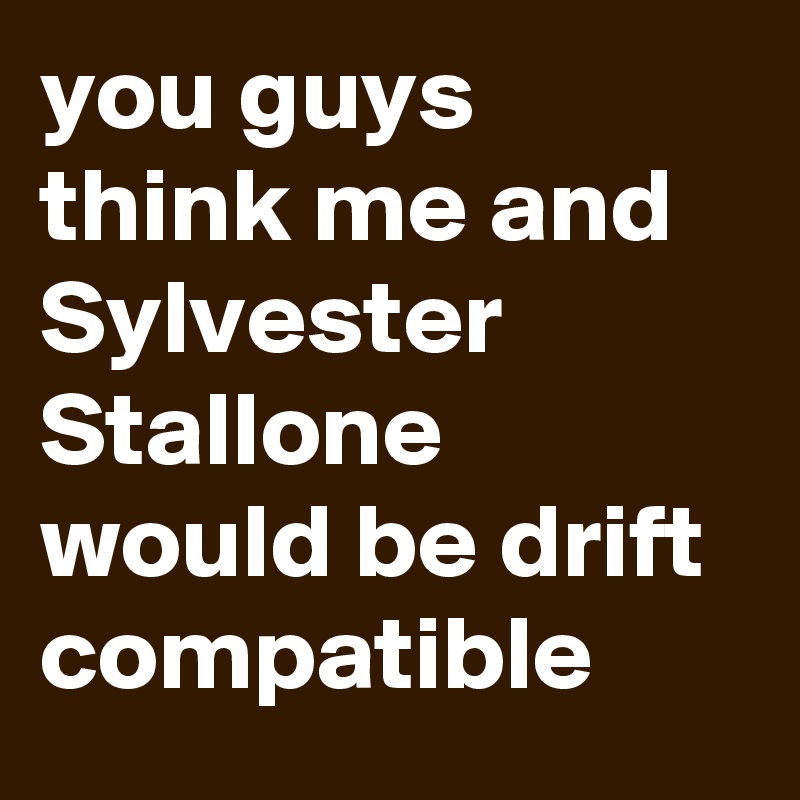 you guys think me and Sylvester Stallone would be drift compatible