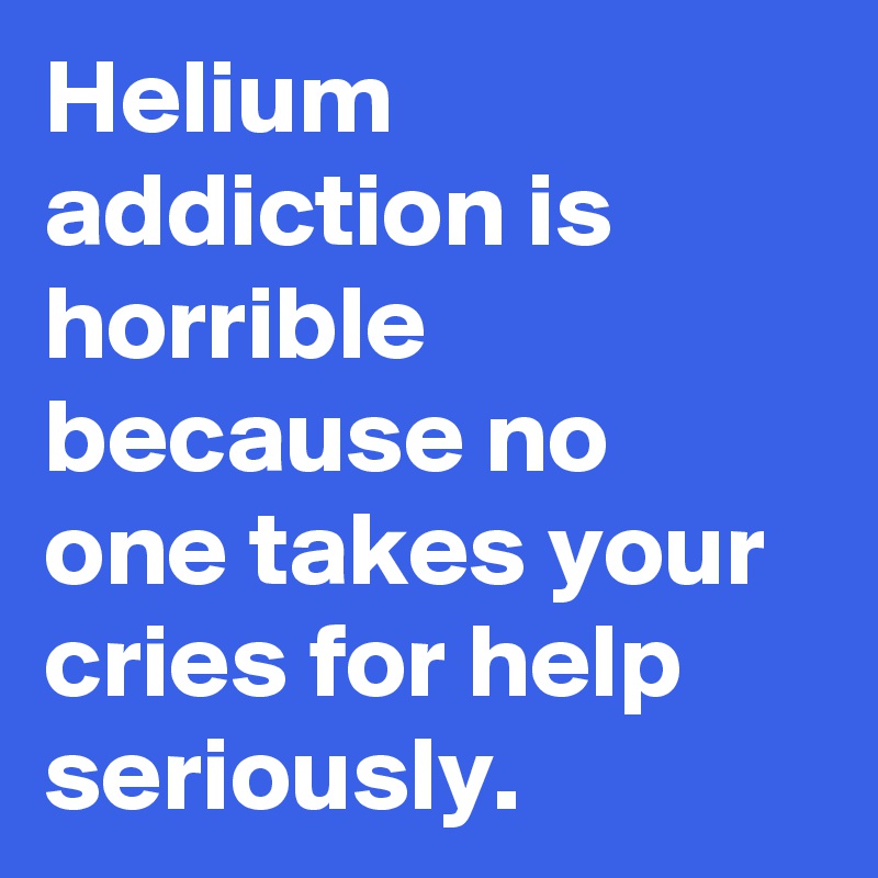 Helium addiction is horrible because no one takes your cries for help seriously.