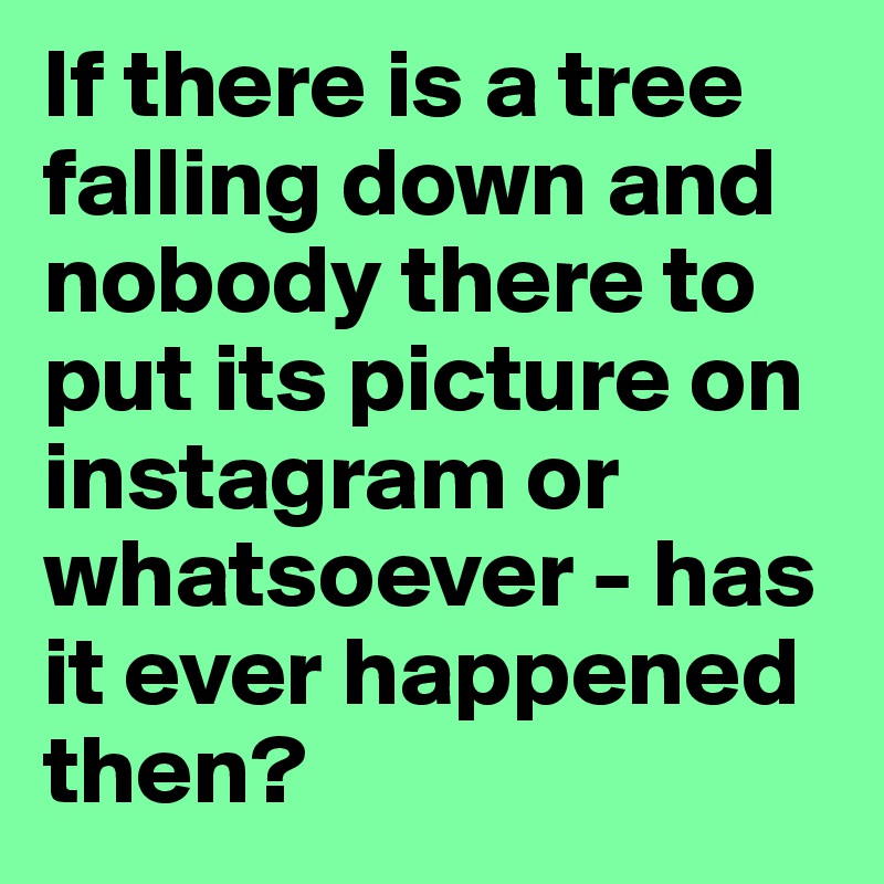 If there is a tree falling down and nobody there to put its picture on instagram or whatsoever - has it ever happened then?