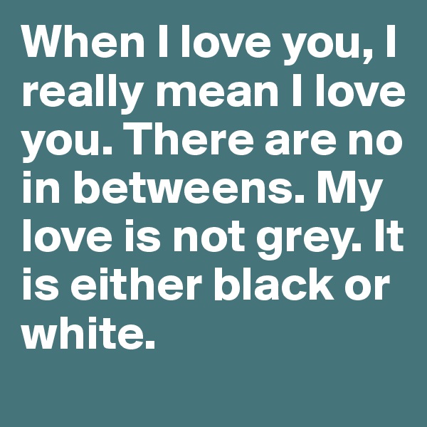 When I love you, I really mean I love you. There are no in betweens. My love is not grey. It is either black or white.