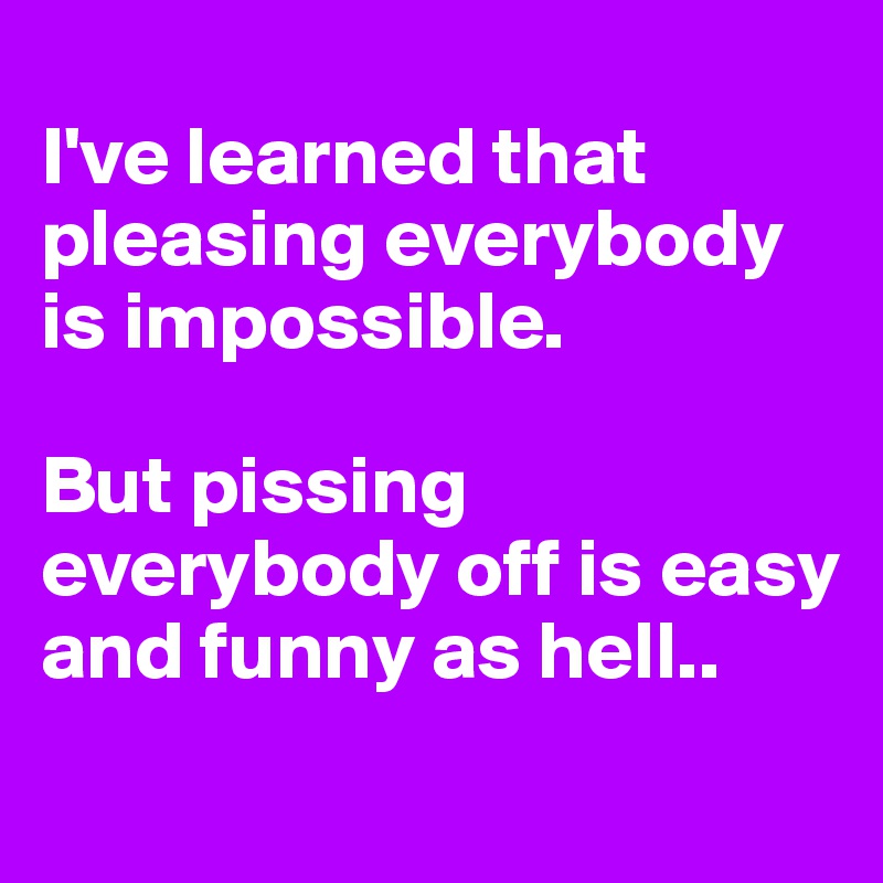 
I've learned that pleasing everybody is impossible.

But pissing everybody off is easy and funny as hell..
