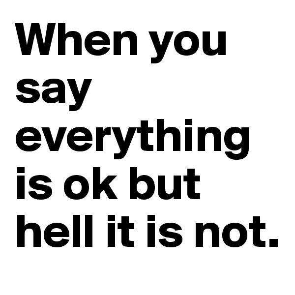 When you say everything is ok but hell it is not.