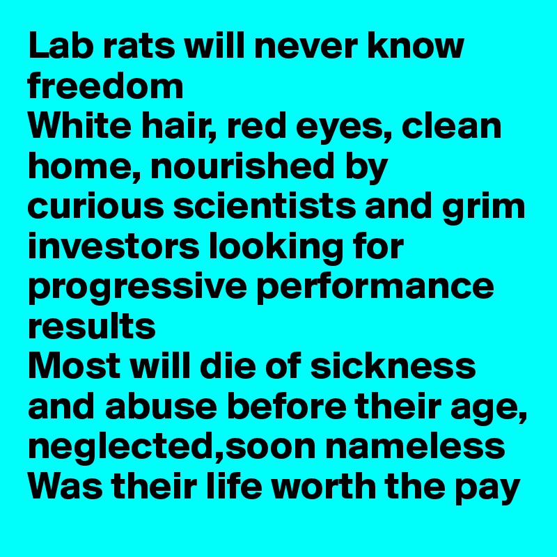 Lab rats will never know freedom
White hair, red eyes, clean home, nourished by curious scientists and grim investors looking for progressive performance results
Most will die of sickness and abuse before their age,
neglected,soon nameless
Was their life worth the pay
