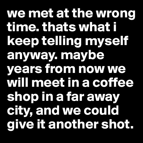 we met at the wrong time. thats what i keep telling myself anyway. maybe years from now we will meet in a coffee shop in a far away city, and we could give it another shot. 