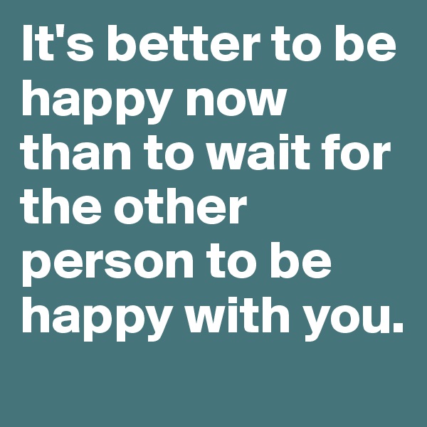 It's better to be happy now than to wait for the other person to be happy with you.
