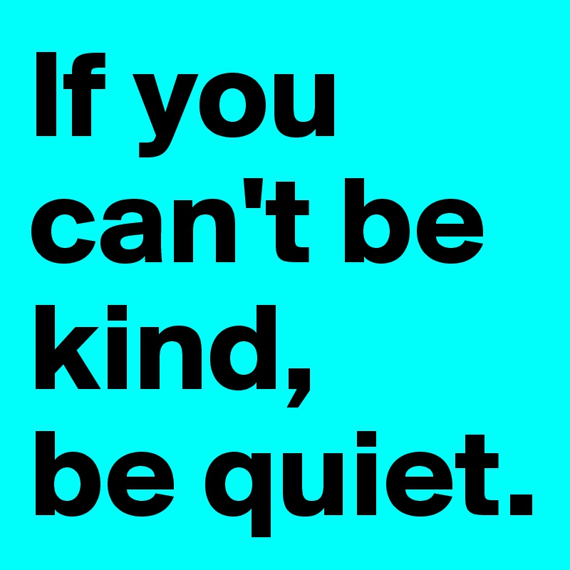 If you can't be kind,
be quiet.