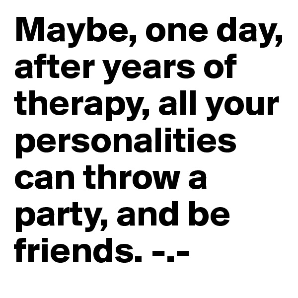 Maybe, one day, after years of therapy, all your personalities can throw a party, and be friends. -.-